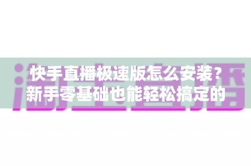 快手直播极速版怎么安装?新手零基础也能轻松搞定的完整安装指南 快手直播极速版怎么安装?新手零基础也能轻松搞定的完整安装指南