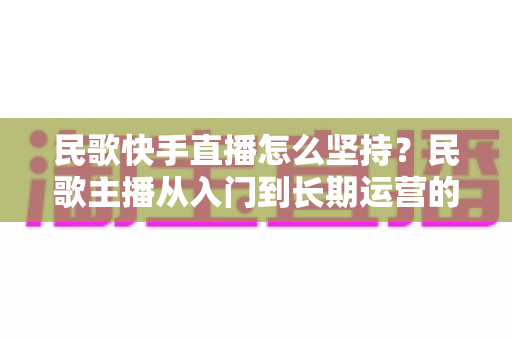 民歌快手直播怎么坚持?民歌主播从入门到长期运营的实用全攻略 民歌快手直播怎么坚持?民歌主播从入门到长期运营的实用全攻略