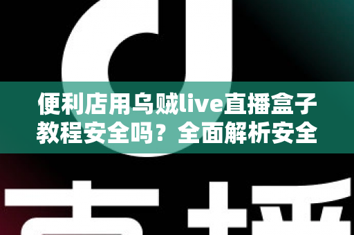 便利店用乌贼live直播盒子教程安全吗?全面解析安全风险、正确操作步骤与避坑指南 便利店用乌贼live直播盒子教程安全吗?全面解析安全风险、正确操作步骤与避坑指南