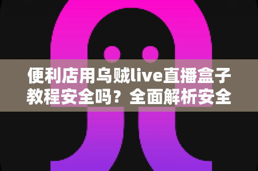 便利店用乌贼live直播盒子教程安全吗?全面解析安全风险、正确操作步骤与避坑指南 便利店用乌贼live直播盒子教程安全吗?全面解析安全风险、正确操作步骤与避坑指南