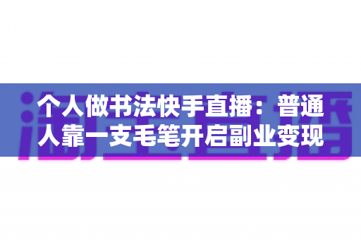 个人做书法快手直播：普通人靠一支毛笔开启副业变现的实战指南