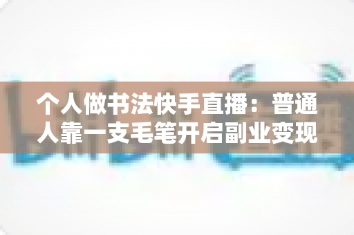 个人做书法快手直播：普通人靠一支毛笔开启副业变现的实战指南