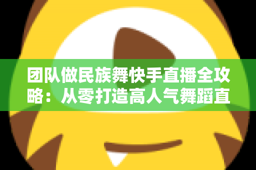 团队做民族舞快手直播全攻略：从零打造高人气舞蹈直播间的实战指南