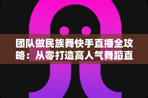 团队做民族舞快手直播全攻略：从零打造高人气舞蹈直播间的实战指南