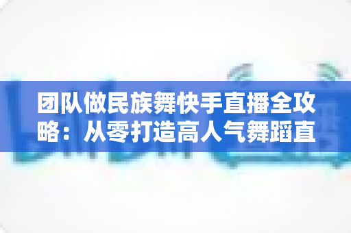 团队做民族舞快手直播全攻略：从零打造高人气舞蹈直播间的实战指南