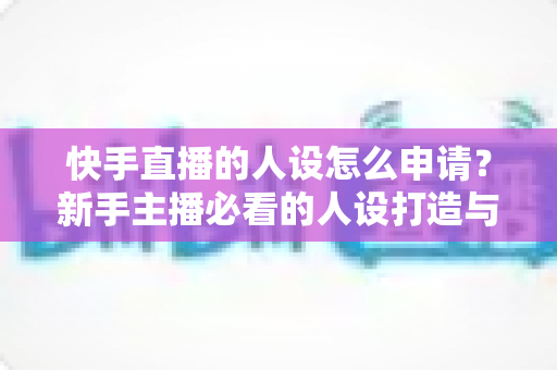 快手直播的人设怎么申请?新手主播必看的人设打造与申请全流程实操指南 快手直播的人设怎么申请?新手主播必看的人设打造与申请全流程实操指南