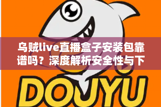 乌贼live直播盒子安装包靠谱吗？深度解析安全性与下载风险，帮你做出明智选择