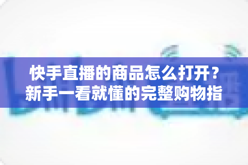 快手直播的商品怎么打开？新手一看就懂的完整购物指南，助你轻松下单心仪好物