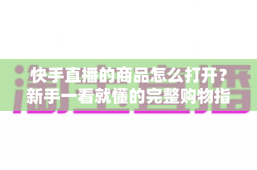快手直播的商品怎么打开？新手一看就懂的完整购物指南，助你轻松下单心仪好物