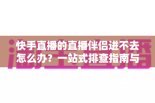 快手直播的直播伴侣进不去怎么办？一站式排查指南与实用解决方案