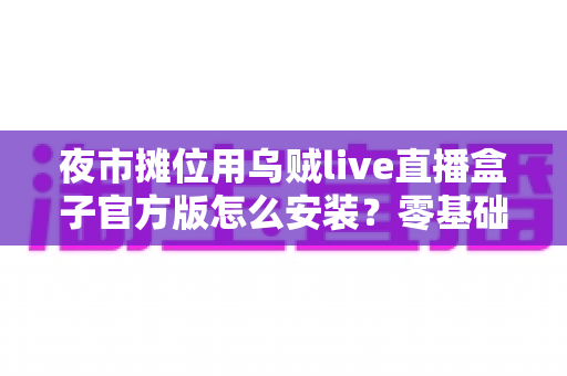 夜市摊位用乌贼live直播盒子官方版怎么安装？零基础摊主也能快速上手的完整安装指南