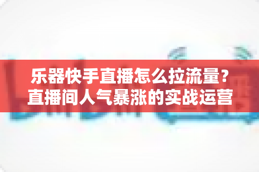乐器快手直播怎么拉流量?直播间人气暴涨的实战运营全攻略 乐器快手直播怎么拉流量?直播间人气暴涨的实战运营全攻略