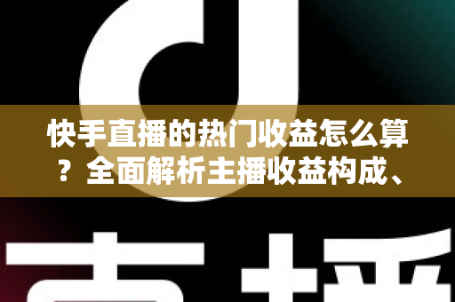 快手直播的热门收益怎么算？全面解析主播收益构成、分成规则与提现攻略