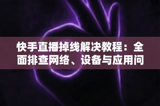 快手直播掉线解决教程：全面排查网络、设备与应用问题，让直播稳定不断线