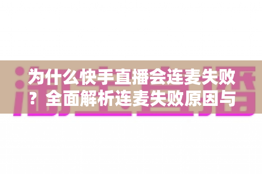 为什么快手直播会连麦失败？全面解析连麦失败原因与实用解决方法指南