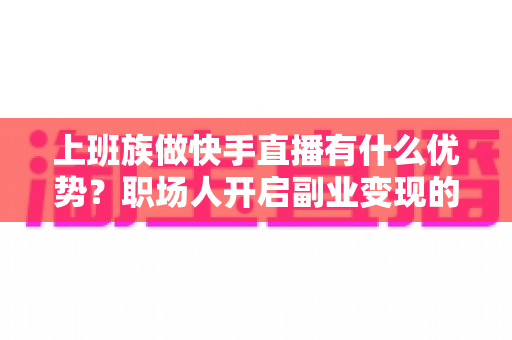 上班族做快手直播有什么优势？职场人开启副业变现的黄金机遇全解析