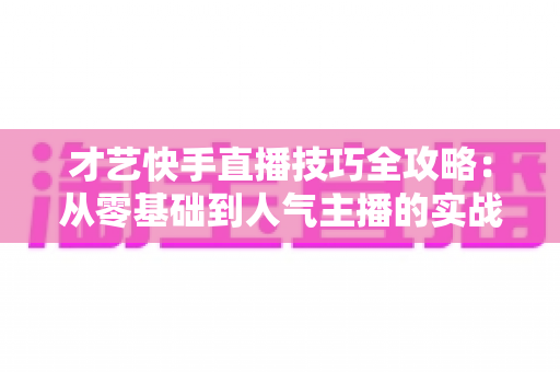 才艺快手直播技巧全攻略：从零基础到人气主播的实战指南