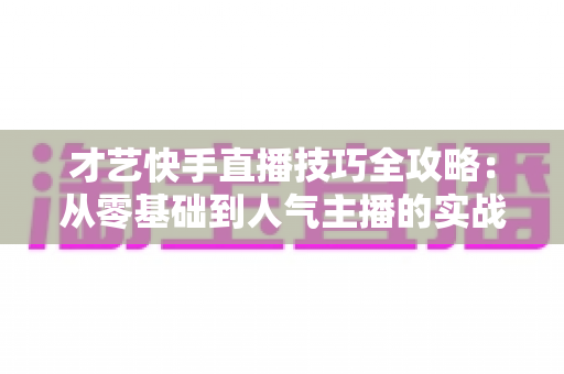 才艺快手直播技巧全攻略：从零基础到人气主播的实战指南