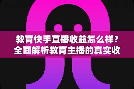 教育快手直播收益怎么样?全面解析教育主播的真实收入与变现之道 教育快手直播收益怎么样?全面解析教育主播的真实收入与变现之道