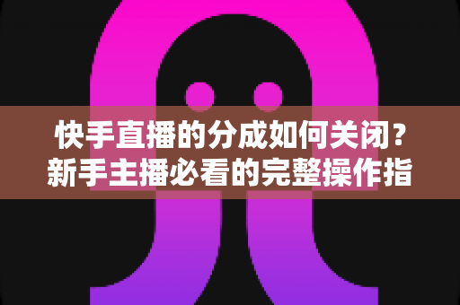 快手直播的分成如何关闭？新手主播必看的完整操作指南与实用技巧