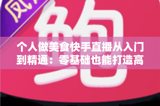 个人做美食快手直播从入门到精通:零基础也能打造高人气美食直播间的实战指南 个人做美食快手直播从入门到精通:零基础也能打造高人气美食直播间的实战指南