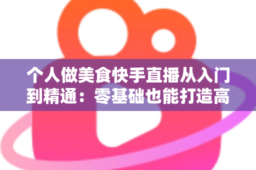 个人做美食快手直播从入门到精通:零基础也能打造高人气美食直播间的实战指南 个人做美食快手直播从入门到精通:零基础也能打造高人气美食直播间的实战指南