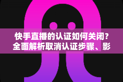 快手直播的认证如何关闭?全面解析取消认证步骤、影响与常见问题 快手直播的认证如何关闭?全面解析取消认证步骤、影响与常见问题