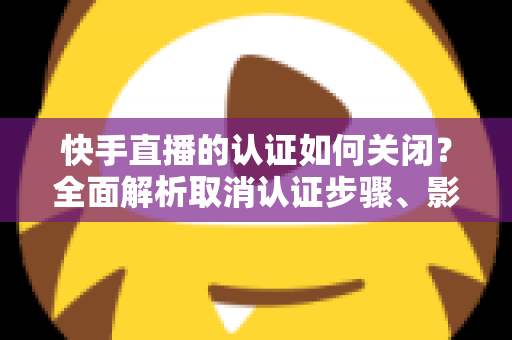 快手直播的认证如何关闭?全面解析取消认证步骤、影响与常见问题 快手直播的认证如何关闭?全面解析取消认证步骤、影响与常见问题