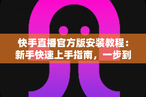 快手直播官方版安装教程：新手快速上手指南，一步到位开启直播之旅