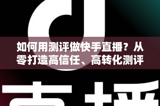 如何用测评做快手直播?从零打造高信任、高转化测评直播间的实战指南 如何用测评做快手直播?从零打造高信任、高转化测评直播间的实战指南