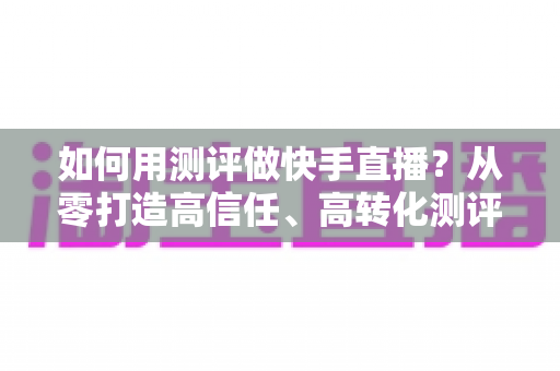 如何用测评做快手直播?从零打造高信任、高转化测评直播间的实战指南 如何用测评做快手直播?从零打造高信任、高转化测评直播间的实战指南