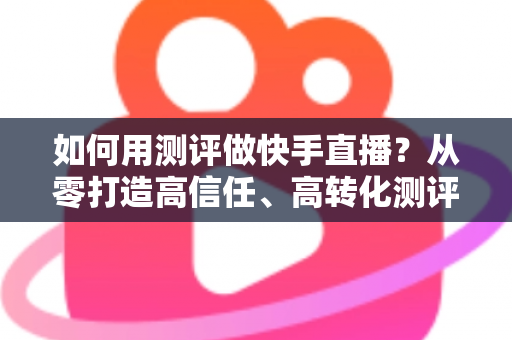 如何用测评做快手直播?从零打造高信任、高转化测评直播间的实战指南 如何用测评做快手直播?从零打造高信任、高转化测评直播间的实战指南