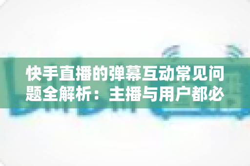 快手直播的弹幕互动常见问题全解析：主播与用户都必须掌握的实战指南