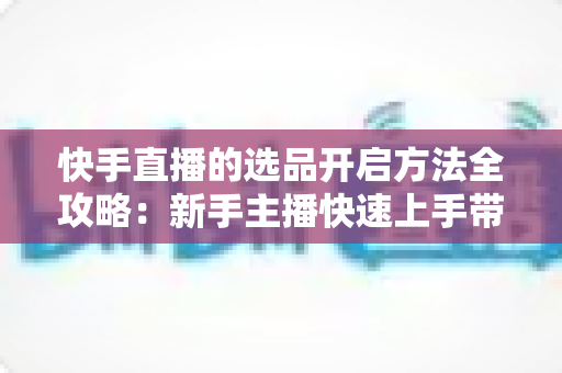 快手直播的选品开启方法全攻略：新手主播快速上手带货的完整实操指南