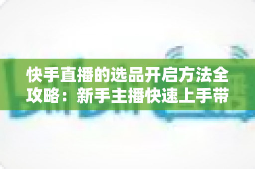 快手直播的选品开启方法全攻略：新手主播快速上手带货的完整实操指南