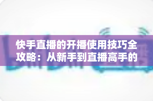 快手直播的开播使用技巧全攻略:从新手到直播高手的实用指南 快手直播的开播使用技巧全攻略:从新手到直播高手的实用指南