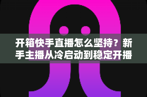开箱快手直播怎么坚持？新手主播从冷启动到稳定开播的完整生存指南