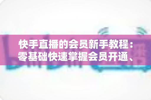 快手直播的会员新手教程:零基础快速掌握会员开通、特权使用与直播互动全攻略 快手直播的会员新手教程:零基础快速掌握会员开通、特权使用与直播互动全攻略
