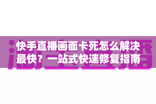 快手直播画面卡死怎么解决最快?一站式快速修复指南,让直播告别卡顿、流畅开播 快手直播画面卡死怎么解决最快?一站式快速修复指南,让直播告别卡顿、流畅开播