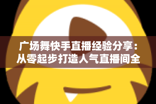 广场舞快手直播经验分享：从零起步打造人气直播间全攻略