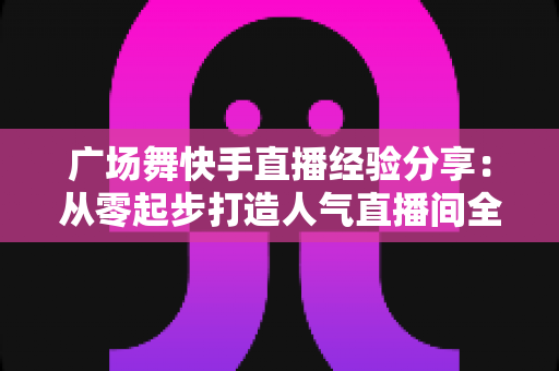 广场舞快手直播经验分享：从零起步打造人气直播间全攻略