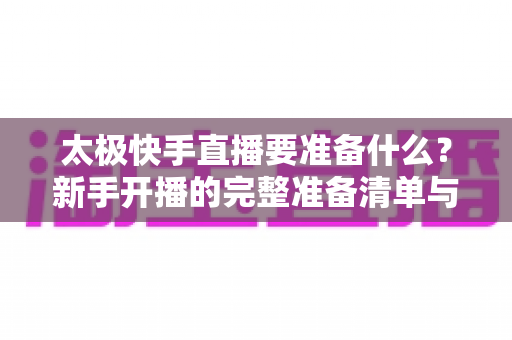 太极快手直播要准备什么?新手开播的完整准备清单与实操指南 太极快手直播要准备什么?新手开播的完整准备清单与实操指南