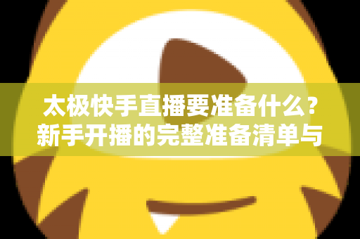 太极快手直播要准备什么?新手开播的完整准备清单与实操指南 太极快手直播要准备什么?新手开播的完整准备清单与实操指南