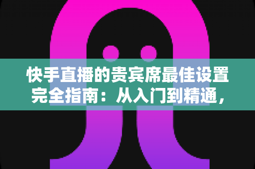 快手直播的贵宾席最佳设置完全指南:从入门到精通,打造高互动高人气的直播间 快手直播的贵宾席最佳设置完全指南:从入门到精通,打造高互动高人气的直播间