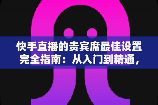 快手直播的贵宾席最佳设置完全指南:从入门到精通,打造高互动高人气的直播间 快手直播的贵宾席最佳设置完全指南:从入门到精通,打造高互动高人气的直播间