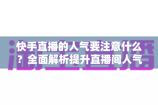 快手直播的人气要注意什么？全面解析提升直播间人气的关键要点与避坑指南
