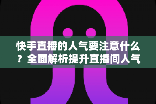 快手直播的人气要注意什么？全面解析提升直播间人气的关键要点与避坑指南