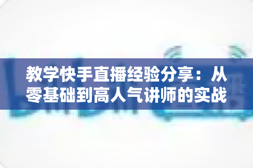 教学快手直播经验分享:从零基础到高人气讲师的实战指南与核心技巧全解析 教学快手直播经验分享:从零基础到高人气讲师的实战指南与核心技巧全解析
