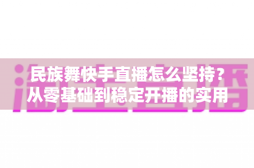 民族舞快手直播怎么坚持?从零基础到稳定开播的实用生存指南 民族舞快手直播怎么坚持?从零基础到稳定开播的实用生存指南