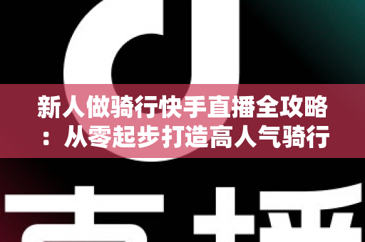 新人做骑行快手直播全攻略:从零起步打造高人气骑行直播间的实用指南 新人做骑行快手直播全攻略:从零起步打造高人气骑行直播间的实用指南